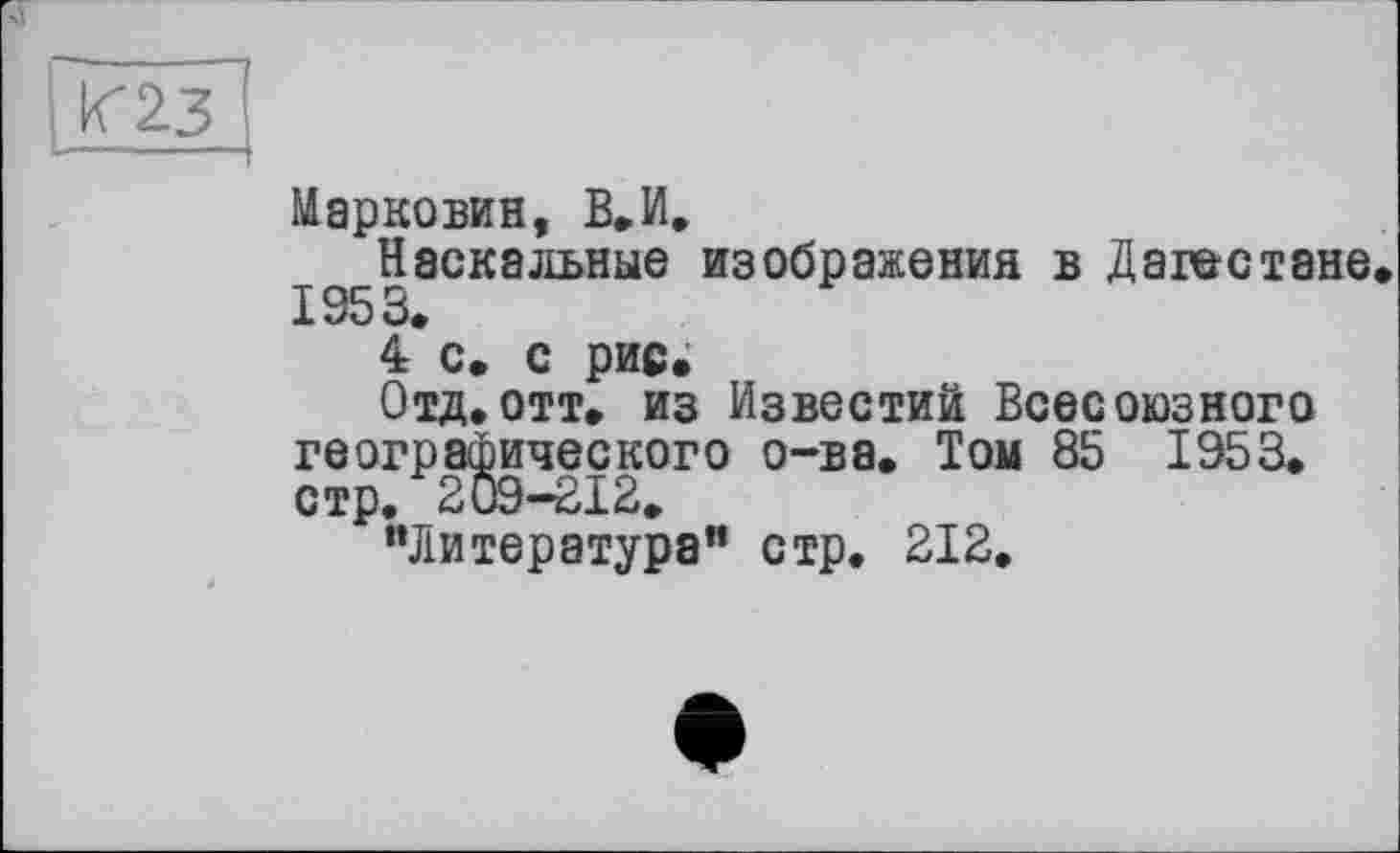 ﻿
Марковий, В. И.
Наскальные изображения в Дагестане 1953.
4 с. с рис»
Отд.отт. из Известий Всесоюзного географического о-ва. Том 85 1953. стр. 209-212.
“Литература" стр. 212.